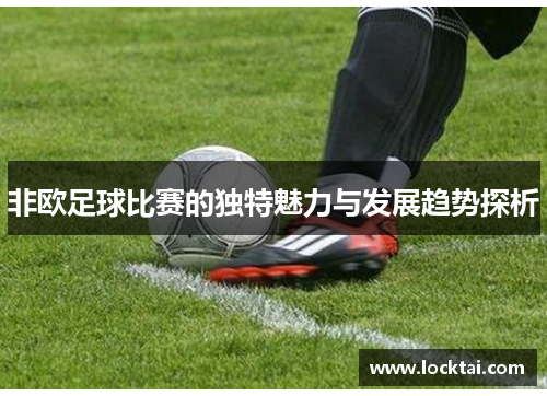 非欧足球比赛的独特魅力与发展趋势探析